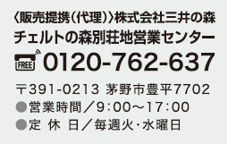 〈販売提携・仲介〉株式会社三井の森
                チェルトの森別荘地営業センター 0120-762-637 〒391-0213 茅野市豊平7702 TEL.0266-76-2637
                営業時間／9時～17時(水曜定休)