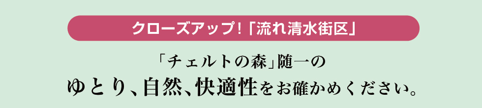 クローズアップ！「流れ清水街区」｜「チェルトの森」随一のゆとり、自然、快適性をお確かめください。