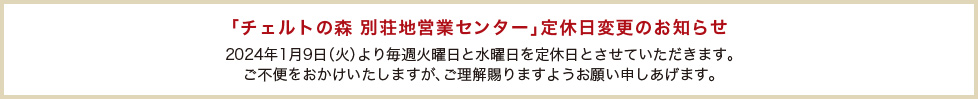 ｢チェルトの森 別荘地営業センター｣定休日変更のお知らせ 2024年1月9日（火）より毎週火曜日と水曜日を定休日とさせていただきます。ご不便をおかけいたしますが、ご理解賜りますようお願い申しあげます。